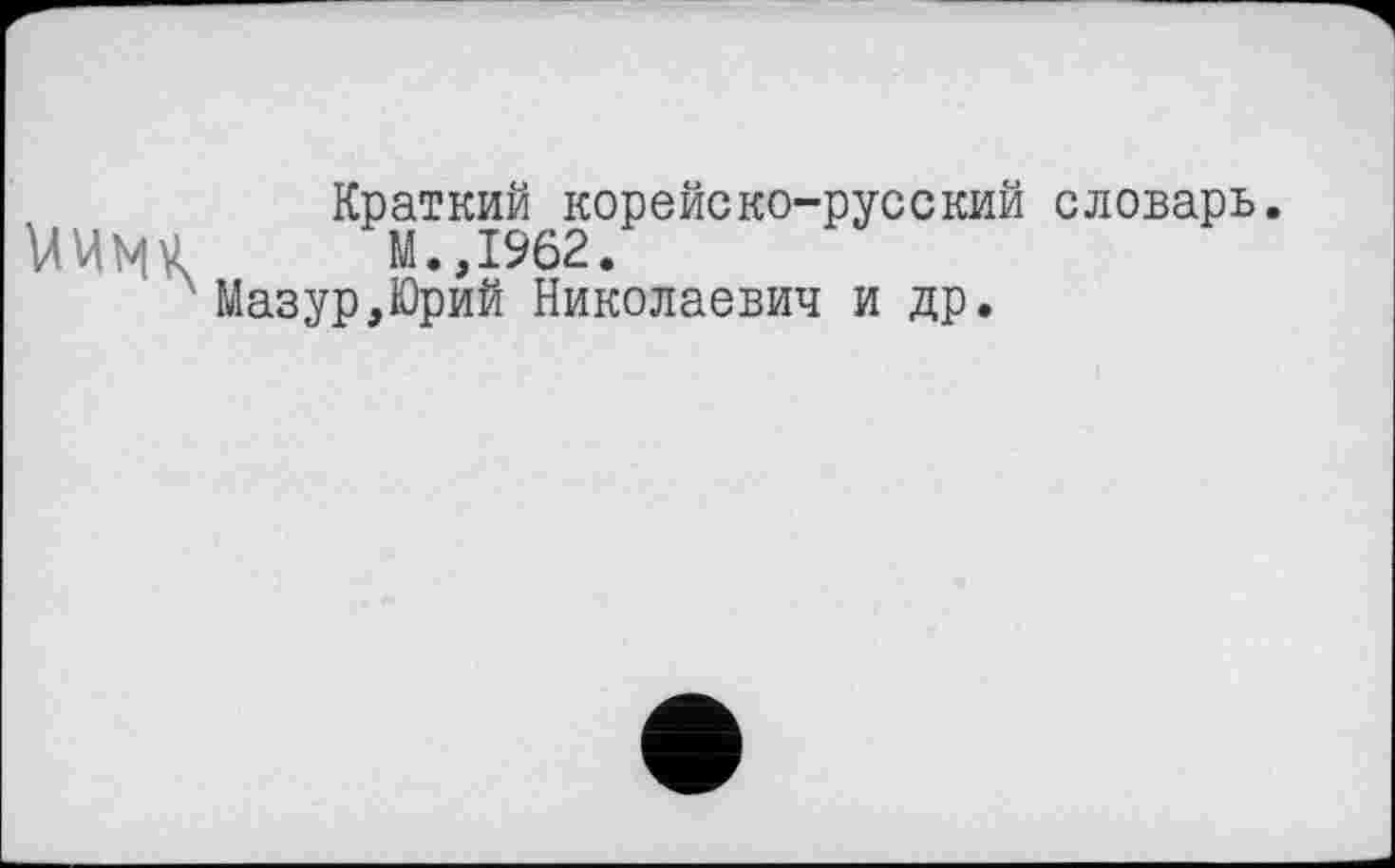 ﻿Краткий корейско-русский словарь.
М.,1962.
Мазур,Юрий Николаевич и др.